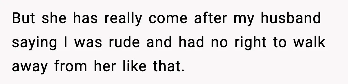 But she has really come after my husband saying I was rude and had no right to walk away from her like that.