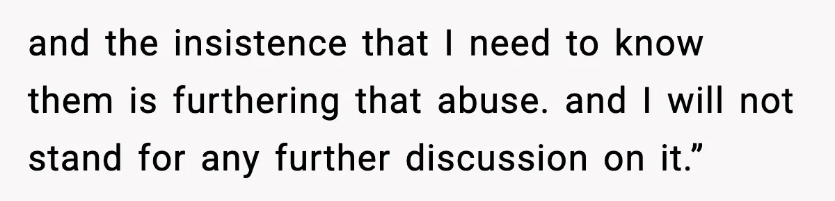 and the insistence that I need to know them is furthering that abuse. and I will not stand for any further discussion on it.”
