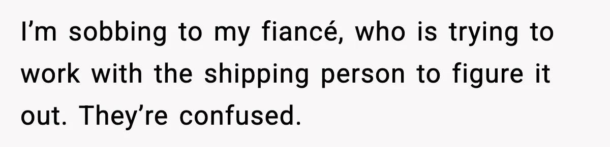 I’m sobbing to my fiancé, who is trying to work with the shipping person to figure it out. They’re confused.