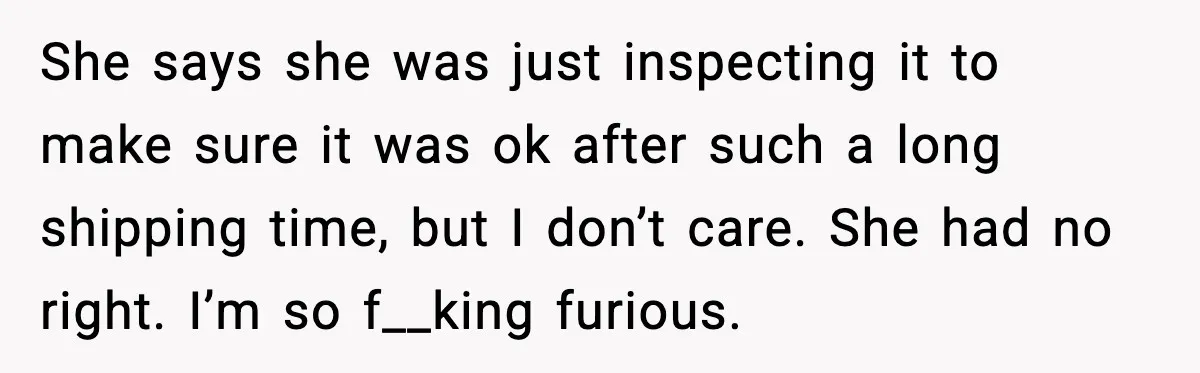 She says she was just inspecting it to make sure it was ok after such a long shipping time, but I don’t care. She had no right. I’m so f__king...