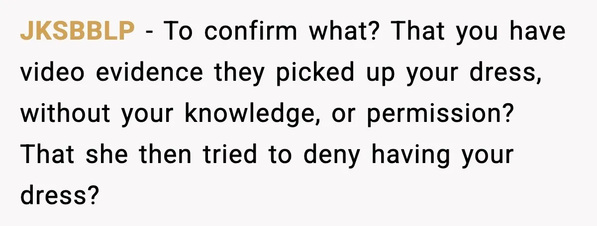 JKSBBLP - To confirm what? That you have video evidence they picked up your dress, without your knowledge, or permission? That she then tried to deny having your dress?