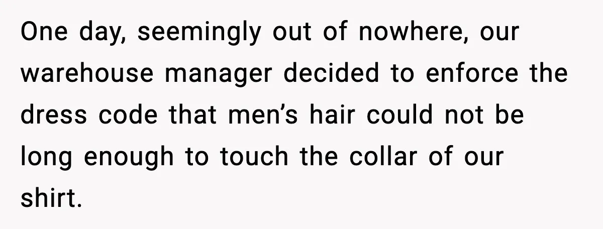Workplace Enforces Hair Rule, Staff Respond With the Most Ridiculous Wigs One day, seemingly out of nowhere, our warehouse manager decided to enforce the dress code that men’s hair could not be long enough to touch the collar of our shirt.