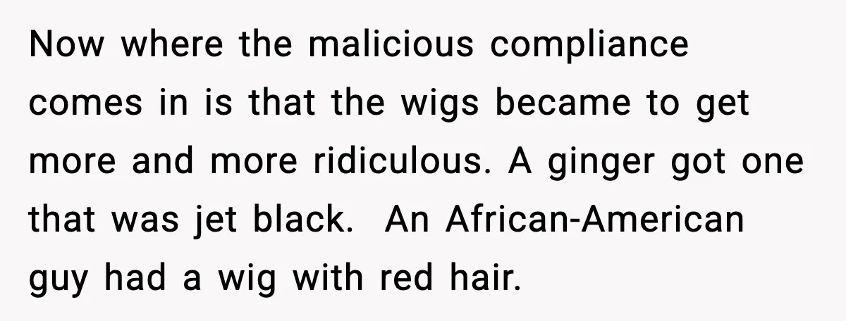Workplace Enforces Hair Rule, Staff Respond With the Most Ridiculous Wigs Now where the malicious compliance comes in is that the wigs became to get more and more ridiculous. A ginger got one that was jet black. An African-American guy had...