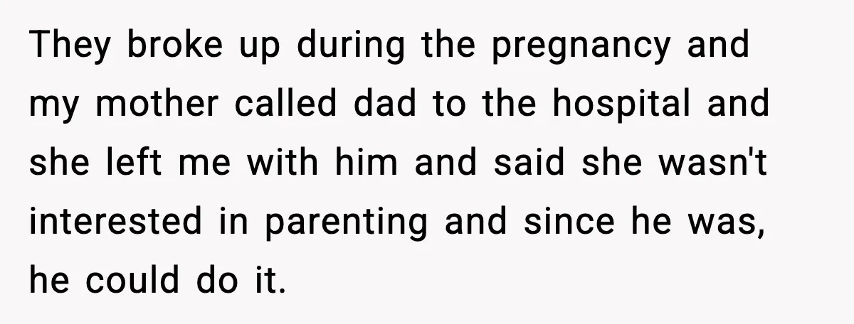 They broke up during the pregnancy and my mother called dad to the hospital and she left me with him and said she wasn't interested in parenting and since he...