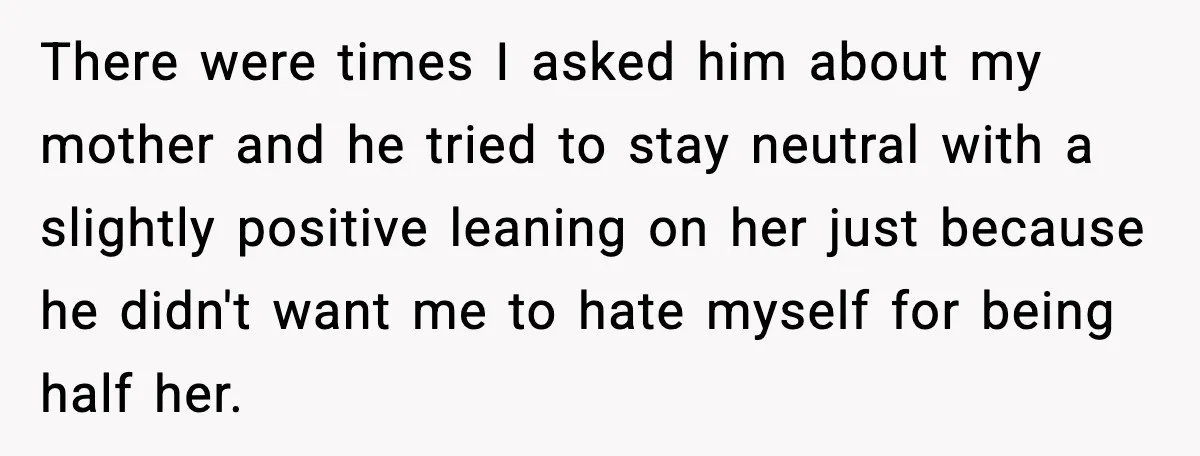 There were times I asked him about my mother and he tried to stay neutral with a slightly positive leaning on her just because he didn't want me to hate...