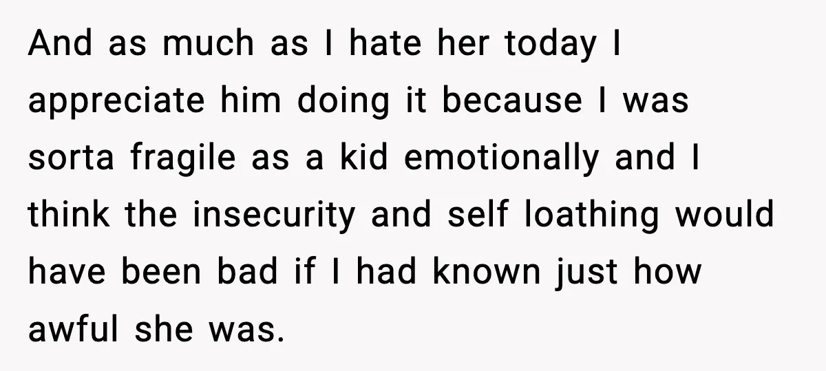 And as much as I hate her today I appreciate him doing it because I was sorta fragile as a kid emotionally and I think the insecurity and self loathing...
