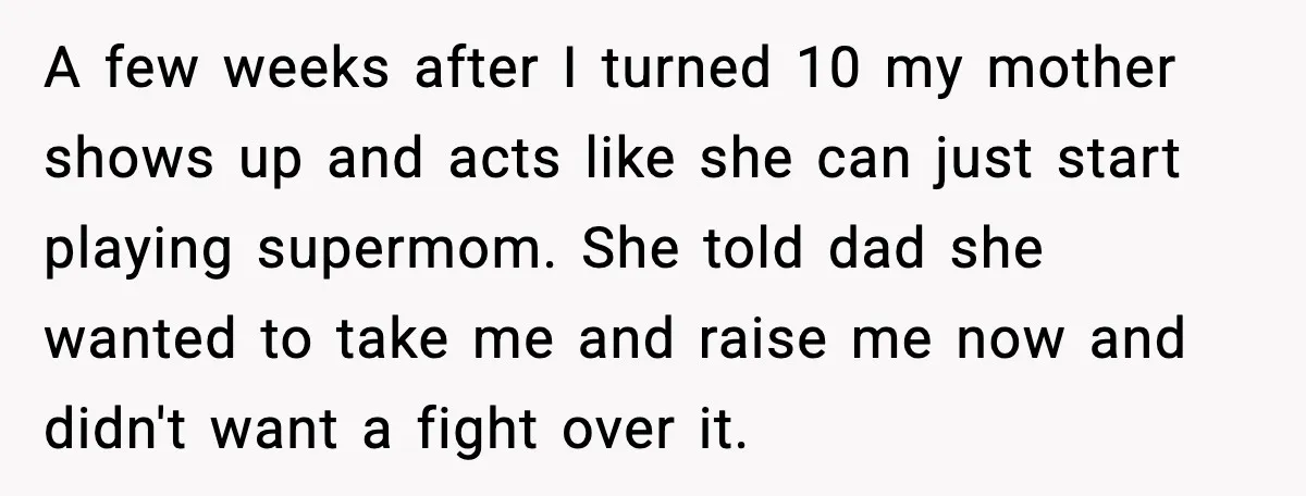 A few weeks after I turned 10 my mother shows up and acts like she can just start playing supermom. She told dad she wanted to take me and raise...