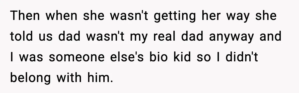 Then when she wasn't getting her way she told us dad wasn't my real dad anyway and I was someone else's bio kid so I didn't belong with him.