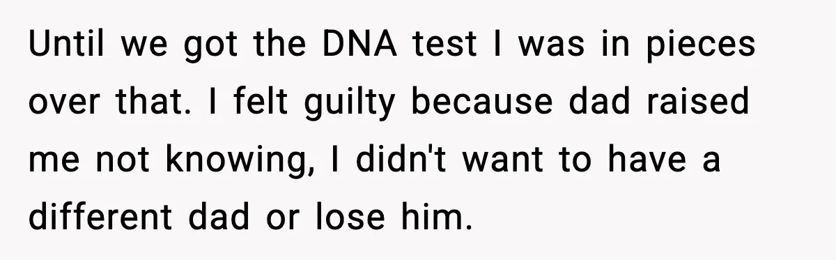 Until we got the DNA test I was in pieces over that. I felt guilty because dad raised me not knowing, I didn't want to have a different dad or...
