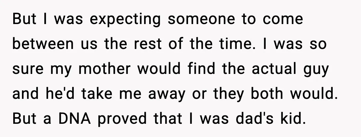 But I was expecting someone to come between us the rest of the time. I was so sure my mother would find the actual guy and he'd take me away...
