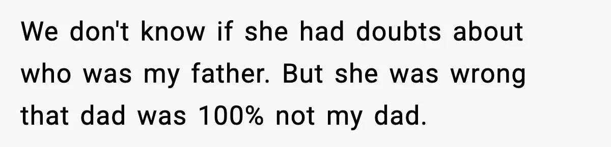 We don't know if she had doubts about who was my father. But she was wrong that dad was 100% not my dad.