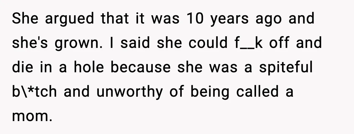 She argued that it was 10 years ago and she's grown. I said she could f__k off and die in a hole because she was a spiteful b\*tch and unworthy...