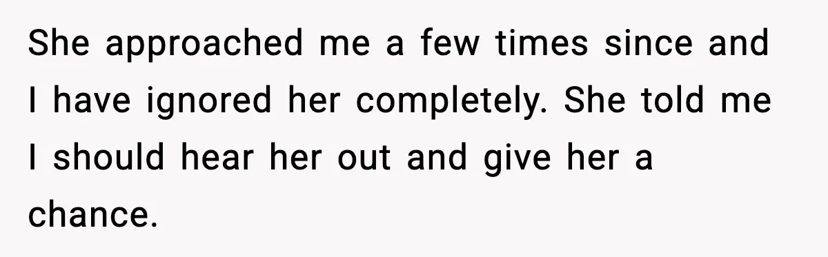 She approached me a few times since and I have ignored her completely. She told me I should hear her out and give her a chance.