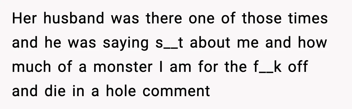 Her husband was there one of those times and he was saying s__t about me and how much of a monster I am for the f__k off and die in...