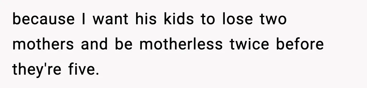 because I want his kids to lose two mothers and be motherless twice before they're five.
