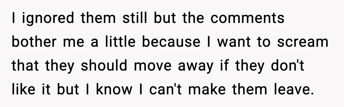 I ignored them still but the comments bother me a little because I want to scream that they should move away if they don't like it but I know I...