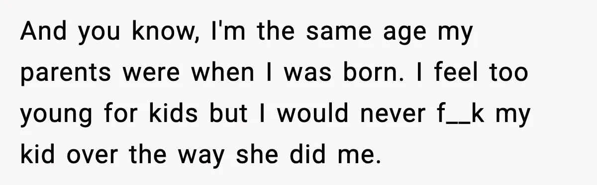 And you know, I'm the same age my parents were when I was born. I feel too young for kids but I would never f__k my kid over the way...
