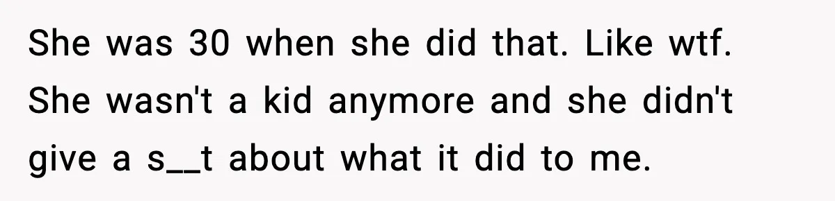 She was 30 when she did that. Like wtf. She wasn't a kid anymore and she didn't give a s__t about what it did to me.