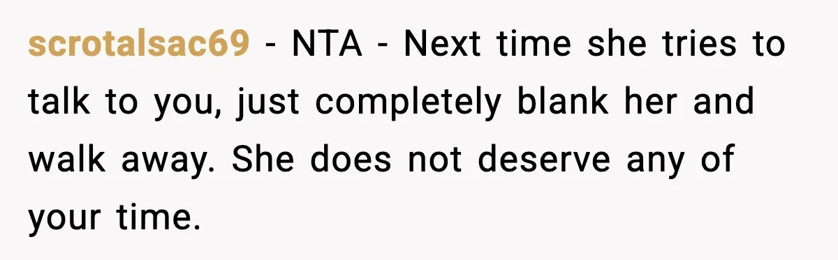 scrotalsac69 - NTA - Next time she tries to talk to you, just completely blank her and walk away. She does not deserve any of your time.
