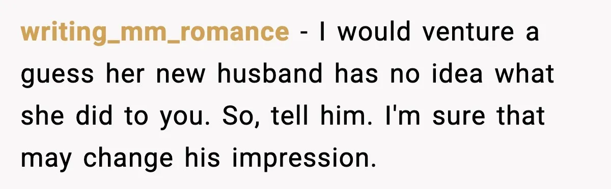 writing_mm_romance - I would venture a guess her new husband has no idea what she did to you. So, tell him. I'm sure that may change his impression.