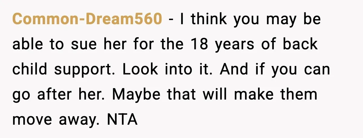 Common-Dream560 - I think you may be able to sue her for the 18 years of back child support. Look into it. And if you can go after her. Maybe...