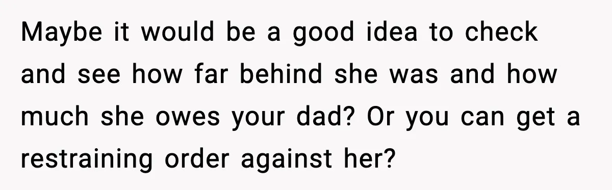 Maybe it would be a good idea to check and see how far behind she was and how much she owes your dad? Or you can get a restraining order...
