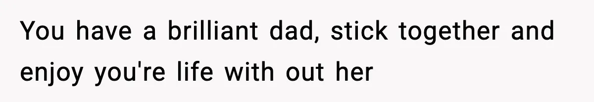 You have a brilliant dad, stick together and enjoy you're life with out her