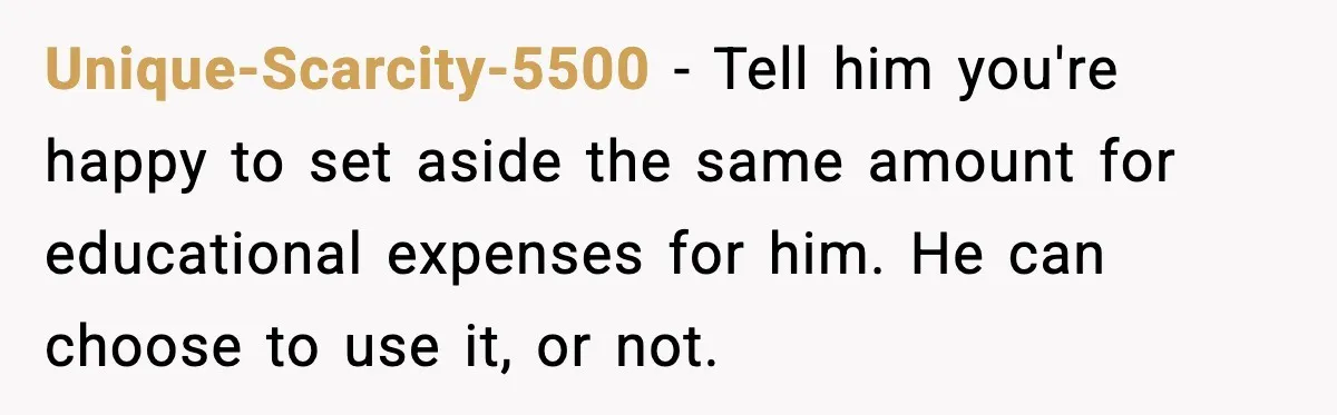 Unique-Scarcity-5500 - Tell him you're happy to set aside the same amount for educational expenses for him. He can choose to use it, or not.