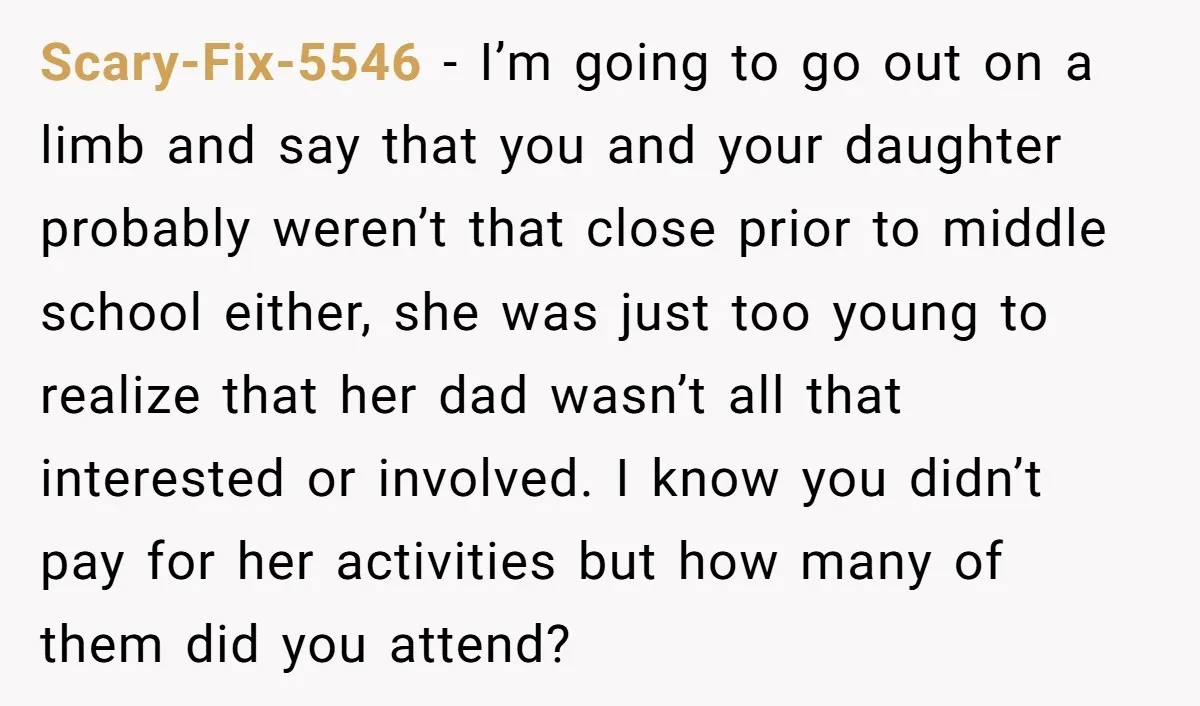 Scary-Fix-5546 − I’m going to go out on a limb and say that you and your daughter probably weren’t that close prior to middle school either, she was just too...