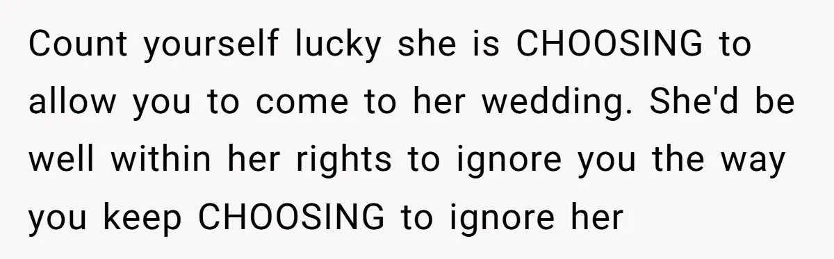 Count yourself lucky she is CHOOSING to allow you to come to her wedding. She'd be well within her rights to ignore you the way you keep CHOOSING to ignore...