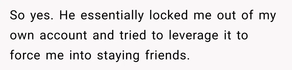 He Locked Her Out of Her Own Disney+ Account. Now Their Friends Think She Overreacted. So yes. He essentially locked me out of my own account and tried to leverage it to force me into staying friends.