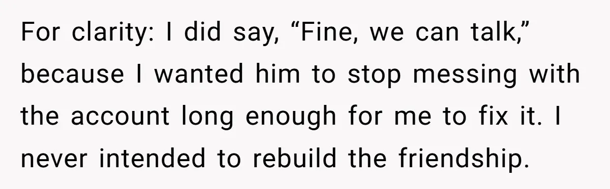 He Locked Her Out of Her Own Disney+ Account. Now Their Friends Think She Overreacted. For clarity: I did say, “Fine, we can talk,” because I wanted him to stop messing with the account long enough for me to fix it. I never intended to...