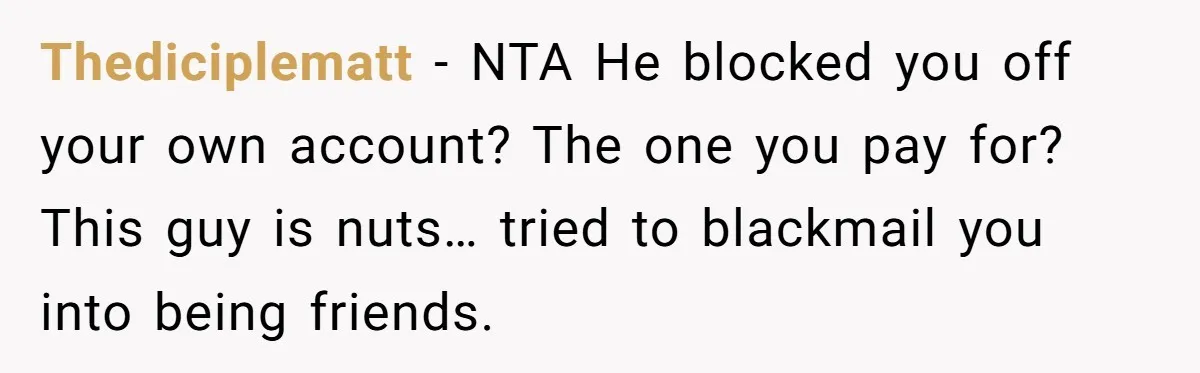 He Locked Her Out of Her Own Disney+ Account. Now Their Friends Think She Overreacted. Thediciplematt − NTA He blocked you off your own account? The one you pay for? This guy is nuts… tried to blackmail you into being friends.