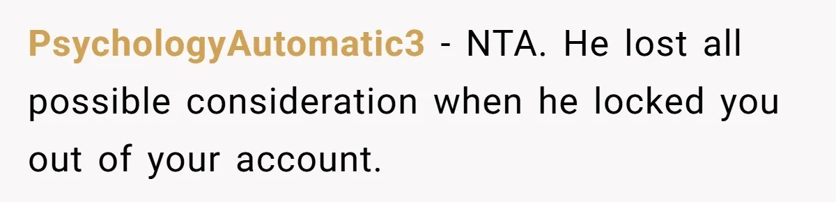 He Locked Her Out of Her Own Disney+ Account. Now Their Friends Think She Overreacted. PsychologyAutomatic3 − NTA. He lost all possible consideration when he locked you out of your account.