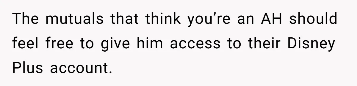 He Locked Her Out of Her Own Disney+ Account. Now Their Friends Think She Overreacted. The mutuals that think you’re an AH should feel free to give him access to their Disney Plus account.