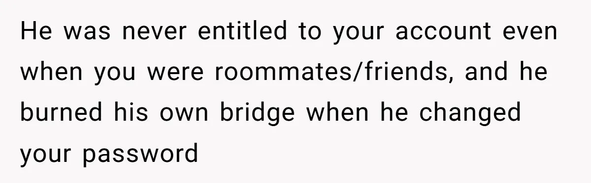 He Locked Her Out of Her Own Disney+ Account. Now Their Friends Think She Overreacted. He was never entitled to your account even when you were roommates/friends, and he burned his own bridge when he changed your password