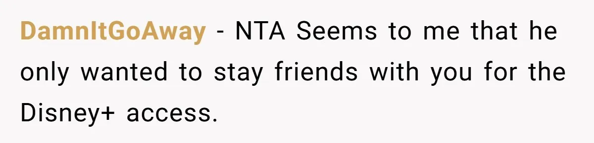 He Locked Her Out of Her Own Disney+ Account. Now Their Friends Think She Overreacted. DamnItGoAway − NTA Seems to me that he only wanted to stay friends with you for the Disney+ access.