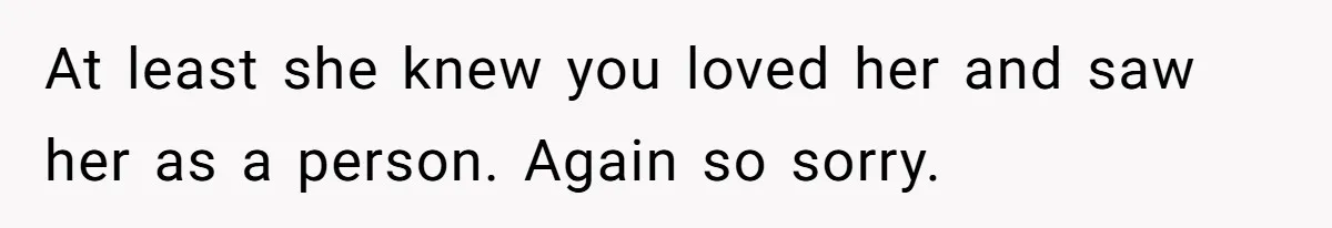 At least she knew you loved her and saw her as a person. Again so sorry.