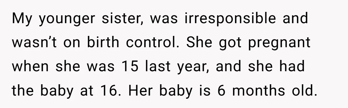 She Called CPS on Her 16-Year-Old Sister, and Now She’s the Villain at Home My younger sister, was irresponsible and wasn’t on birth control. She got pregnant when she was 15 last year, and she had the baby at 16. Her baby is 6...