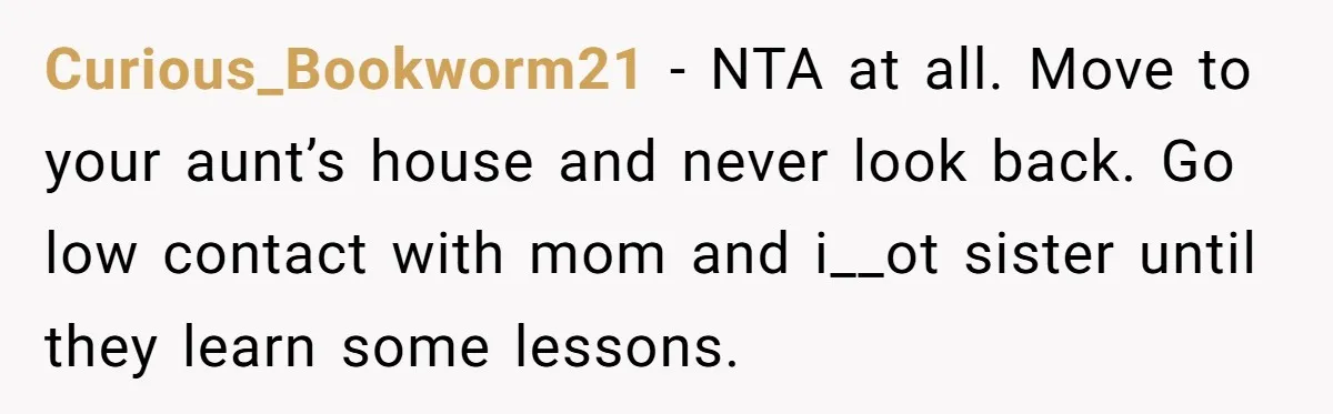 She Called CPS on Her 16-Year-Old Sister, and Now She’s the Villain at Home Curious_Bookworm21 − NTA at all. Move to your aunt’s house and never look back. Go low contact with mom and i__ot sister until they learn some lessons.