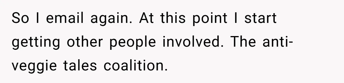 So I email again. At this point I start getting other people involved. The anti-veggie tales coalition.