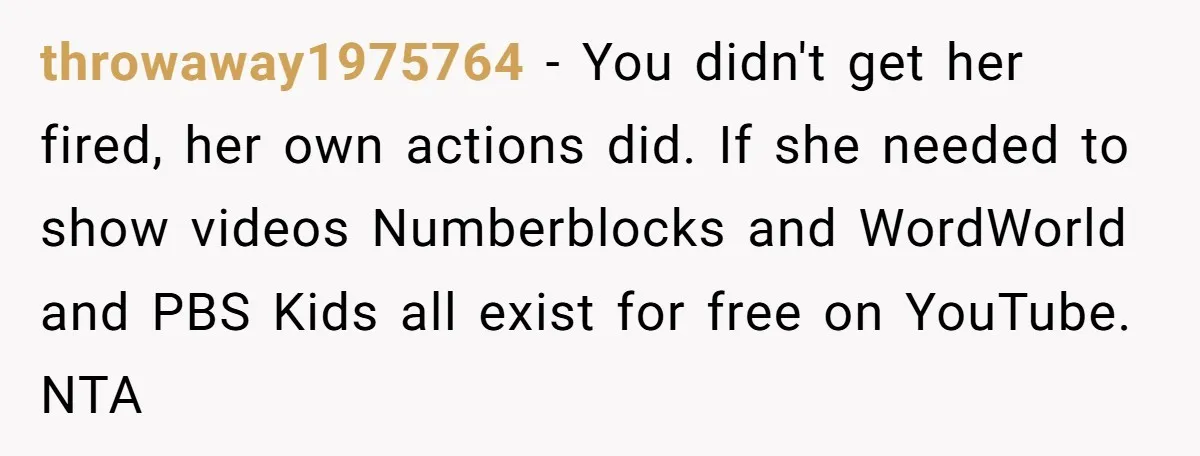 throwaway1975764 − You didn't get her fired, her own actions did. If she needed to show videos Numberblocks and WordWorld and PBS Kids all exist for free on YouTube. NTA