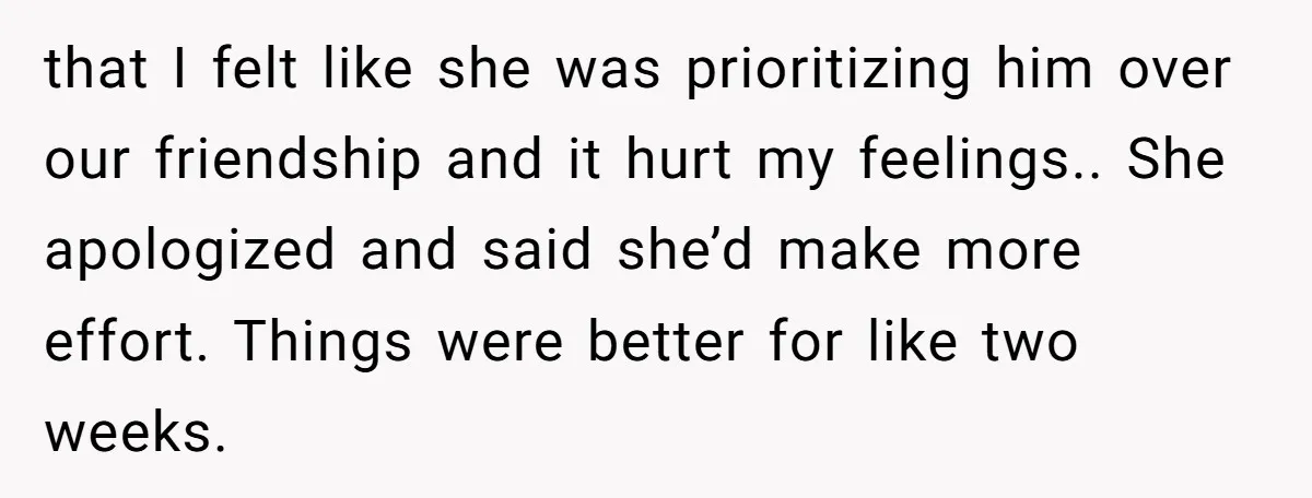 that I felt like she was prioritizing him over our friendship and it hurt my feelings.. She apologized and said she’d make more effort. Things were better for like two...