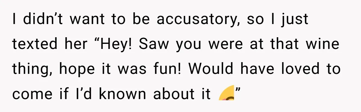 I didn’t want to be accusatory, so I just texted her “Hey! Saw you were at that wine thing, hope it was fun! Would have loved to come if I’d...