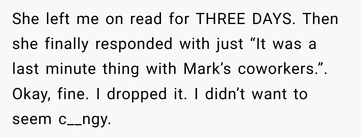 She left me on read for THREE DAYS. Then she finally responded with just “It was a last minute thing with Mark’s coworkers.”. Okay, fine. I dropped it. I didn’t...