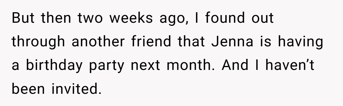 But then two weeks ago, I found out through another friend that Jenna is having a birthday party next month. And I haven’t been invited.