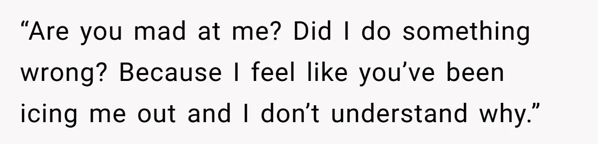 “Are you mad at me? Did I do something wrong? Because I feel like you’ve been icing me out and I don’t understand why.”