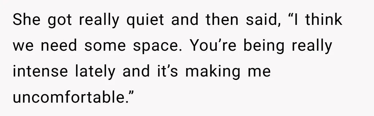 She got really quiet and then said, “I think we need some space. You’re being really intense lately and it’s making me uncomfortable.”