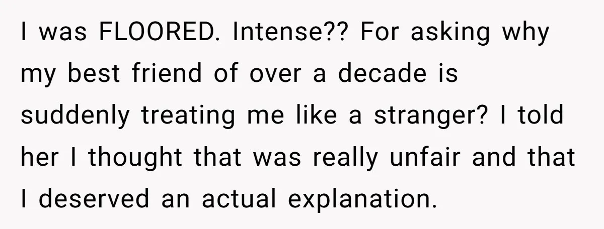 I was FLOORED. Intense?? For asking why my best friend of over a decade is suddenly treating me like a stranger? I told her I thought that was really unfair...