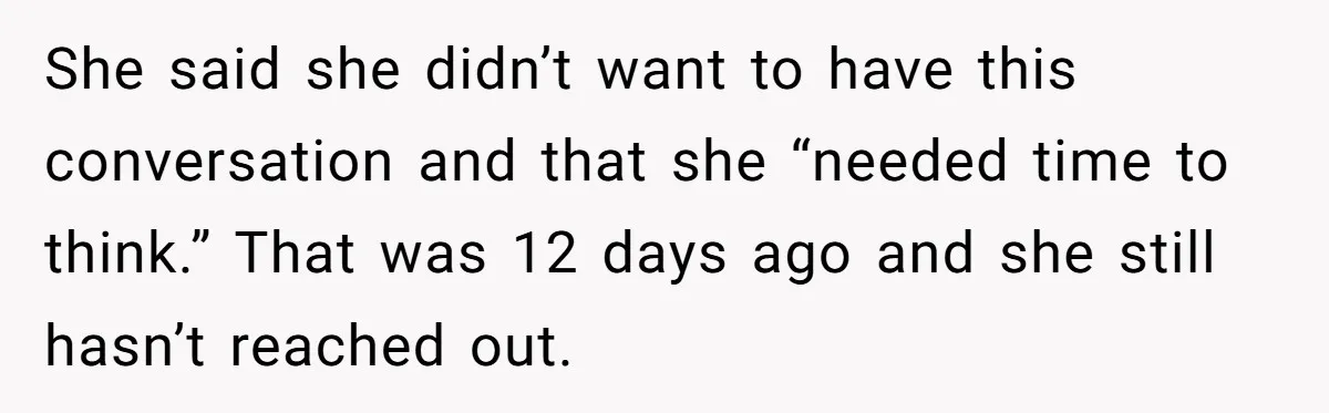 She said she didn’t want to have this conversation and that she “needed time to think.” That was 12 days ago and she still hasn’t reached out.